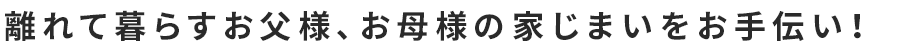 離れて暮らすお父様、お母様の家じまいをお手伝い！